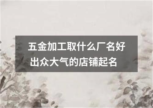 五金加工取什么厂名好 出众大气的店铺起名