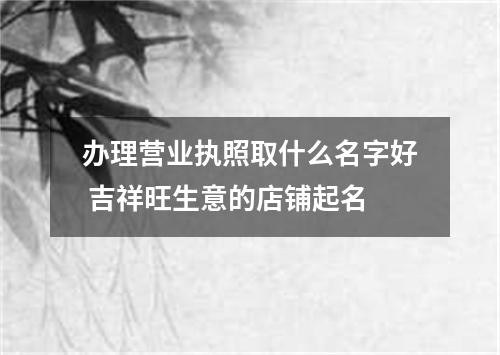 办理营业执照取什么名字好 吉祥旺生意的店铺起名