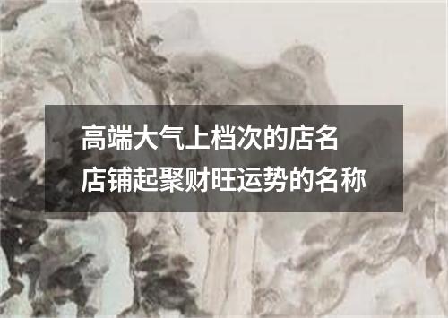 高端大气上档次的店名 店铺起聚财旺运势的名称