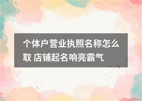个体户营业执照名称怎么取 店铺起名响亮霸气