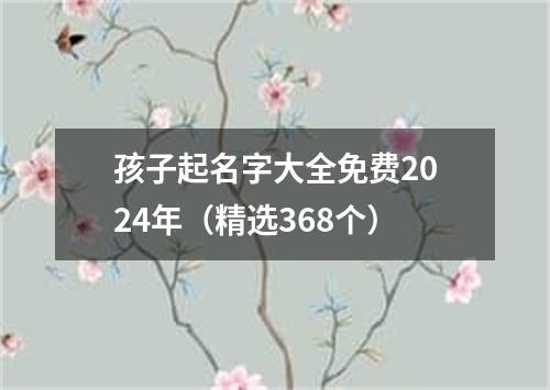 孩子起名字大全免费2024年（精选368个）