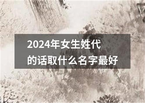 2024年女生姓代的话取什么名字最好