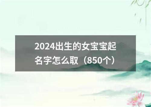 2024出生的女宝宝起名字怎么取（850个）