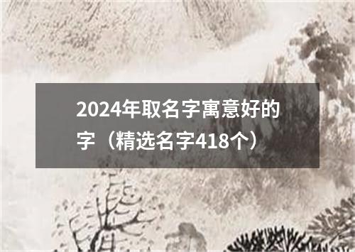 2024年取名字寓意好的字（精选名字418个）