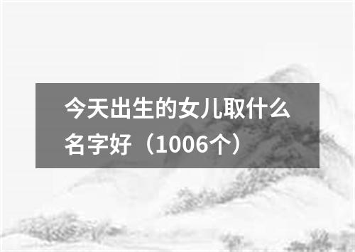 今天出生的女儿取什么名字好（1006个）