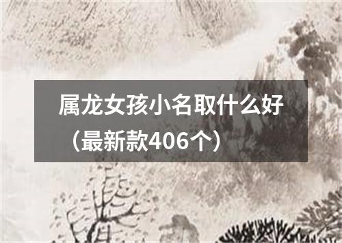 属龙女孩小名取什么好（最新款406个）