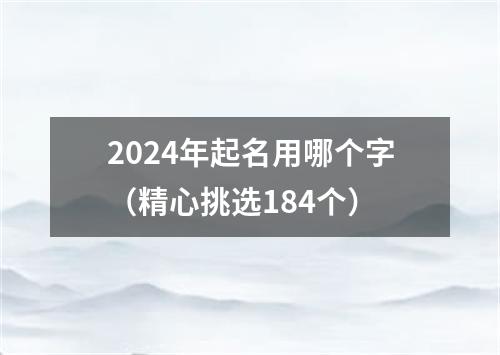 2024年起名用哪个字（精心挑选184个）