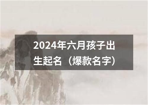 2024年六月孩子出生起名（爆款名字）