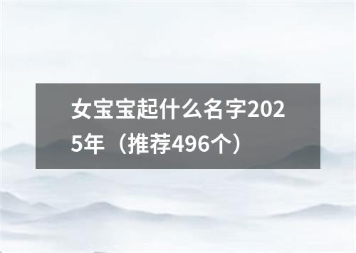 女宝宝起什么名字2025年（推荐496个）