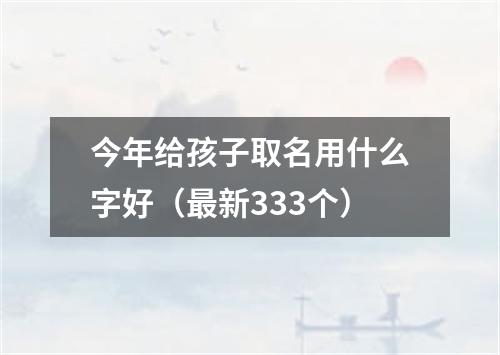 今年给孩子取名用什么字好（最新333个）