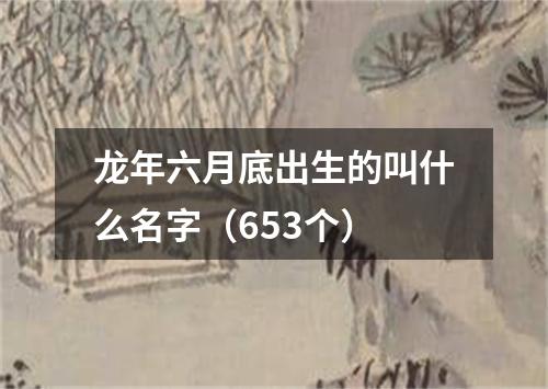 龙年六月底出生的叫什么名字（653个）