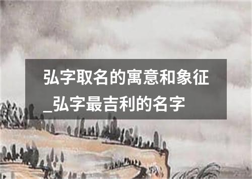 弘字取名的寓意和象征_弘字最吉利的名字