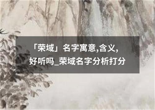 「荣域」名字寓意,含义,好听吗_荣域名字分析打分