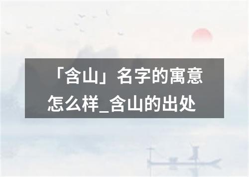 「含山」名字的寓意怎么样_含山的出处