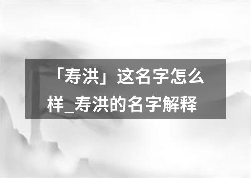 「寿洪」这名字怎么样_寿洪的名字解释