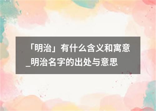 「明治」有什么含义和寓意_明治名字的出处与意思