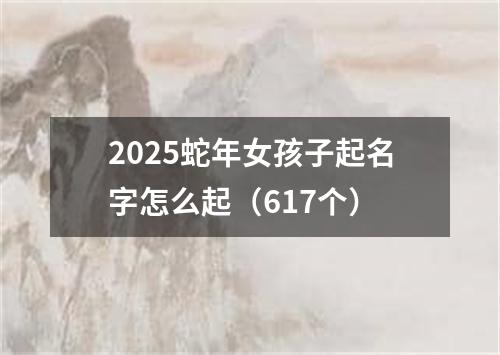 2025蛇年女孩子起名字怎么起（617个）