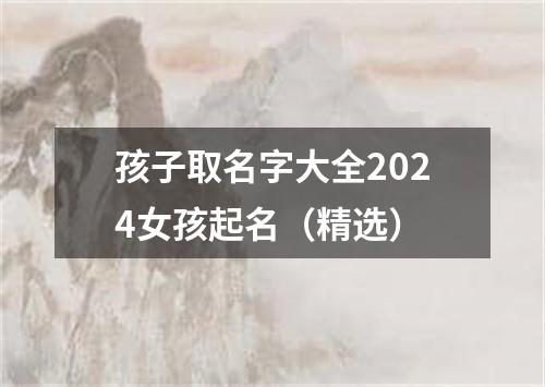 孩子取名字大全2024女孩起名（精选）