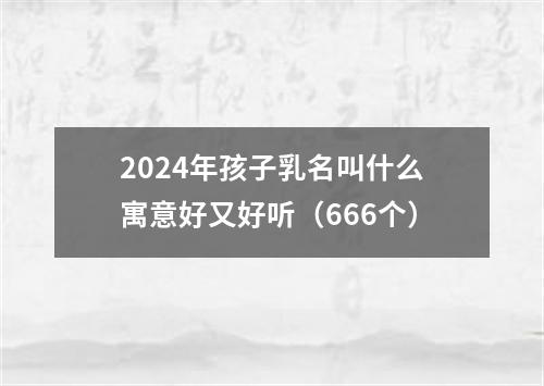 2024年孩子乳名叫什么寓意好又好听（666个）