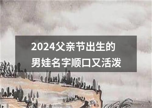 2024父亲节出生的男娃名字顺口又活泼