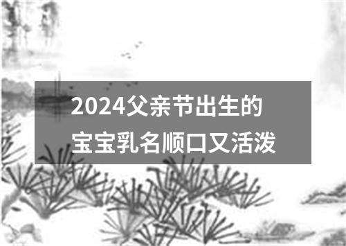 2024父亲节出生的宝宝乳名顺口又活泼