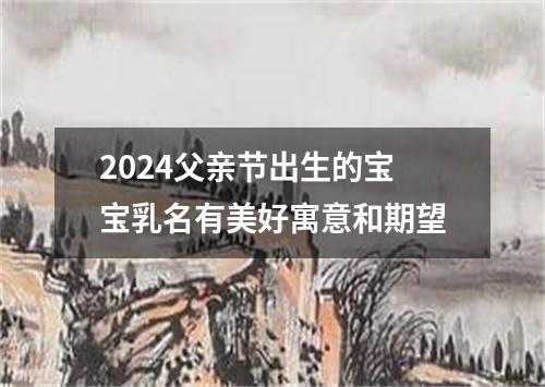 2024父亲节出生的宝宝乳名有美好寓意和期望