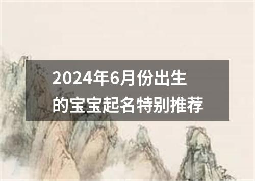 2024年6月份出生的宝宝起名特别推荐