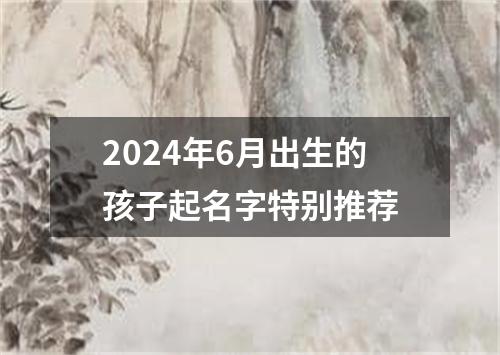 2024年6月出生的孩子起名字特别推荐