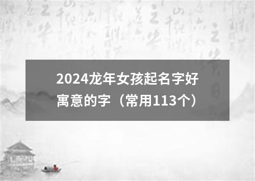 2024龙年女孩起名字好寓意的字（常用113个）