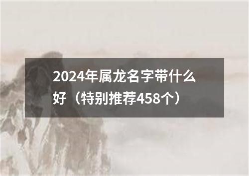 2024年属龙名字带什么好（特别推荐458个）