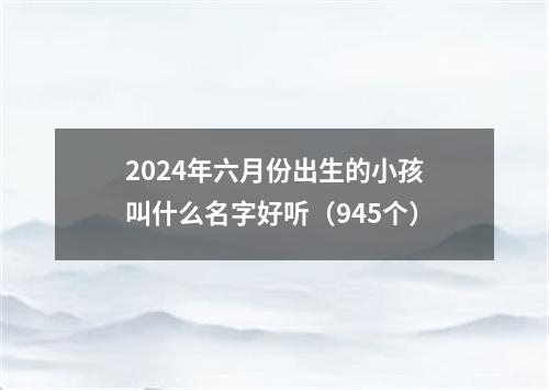 2024年六月份出生的小孩叫什么名字好听（945个）