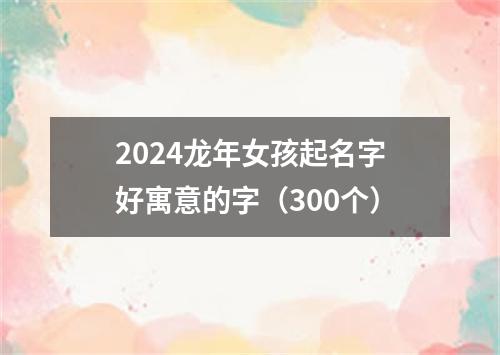 2024龙年女孩起名字好寓意的字（300个）