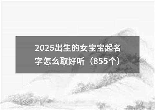 2025出生的女宝宝起名字怎么取好听（855个）