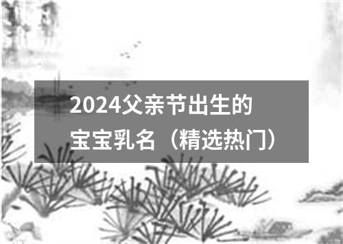 2024父亲节出生的宝宝乳名（精选热门）