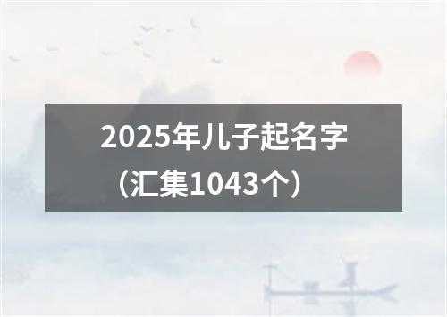 2025年儿子起名字（汇集1043个）