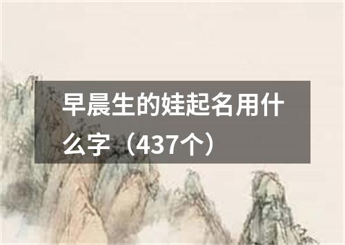 早晨生的娃起名用什么字（437个）