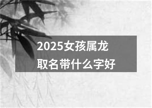 2025女孩属龙取名带什么字好