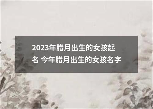 2023年腊月出生的女孩起名 今年腊月出生的女孩名字