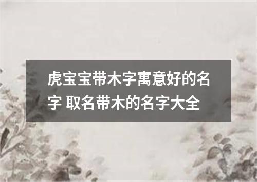 虎宝宝带木字寓意好的名字 取名带木的名字大全