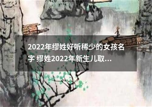 2022年缪姓好听稀少的女孩名字 缪姓2022年新生儿取名字