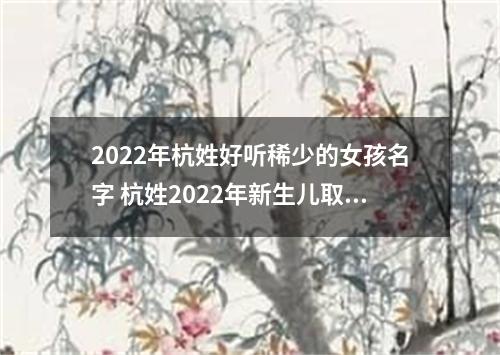 2022年杭姓好听稀少的女孩名字 杭姓2022年新生儿取名字