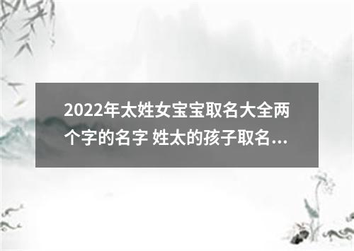 2022年太姓女宝宝取名大全两个字的名字 姓太的孩子取名女