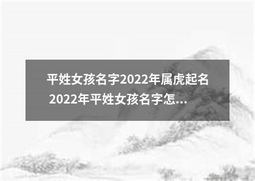 平姓女孩名字2022年属虎起名 2022年平姓女孩名字怎么起