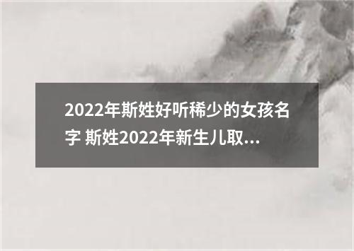 2022年斯姓好听稀少的女孩名字 斯姓2022年新生儿取名字