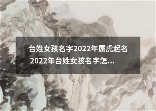 台姓女孩名字2022年属虎起名 2022年台姓女孩名字怎么起