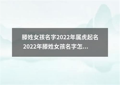 滕姓女孩名字2022年属虎起名 2022年滕姓女孩名字怎么起