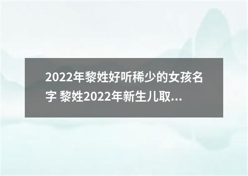 2022年黎姓好听稀少的女孩名字 黎姓2022年新生儿取名字