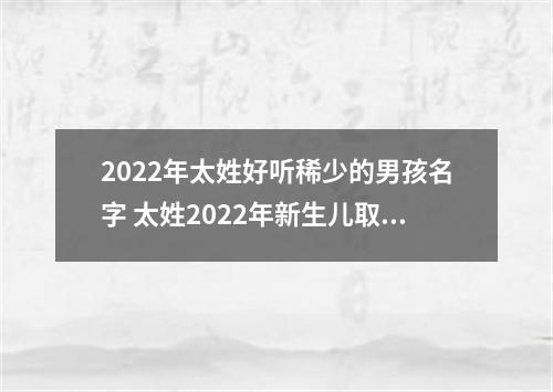 2022年太姓好听稀少的男孩名字 太姓2022年新生儿取名字