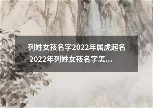 列姓女孩名字2022年属虎起名 2022年列姓女孩名字怎么起