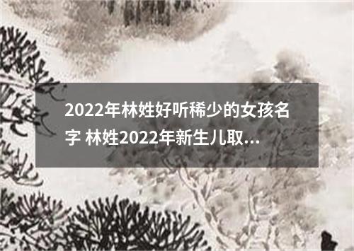 2022年林姓好听稀少的女孩名字 林姓2022年新生儿取名字